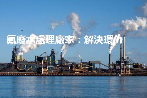 氟廢水處理廠家：解決環(huán)境隱患，守護(hù)清潔未來！